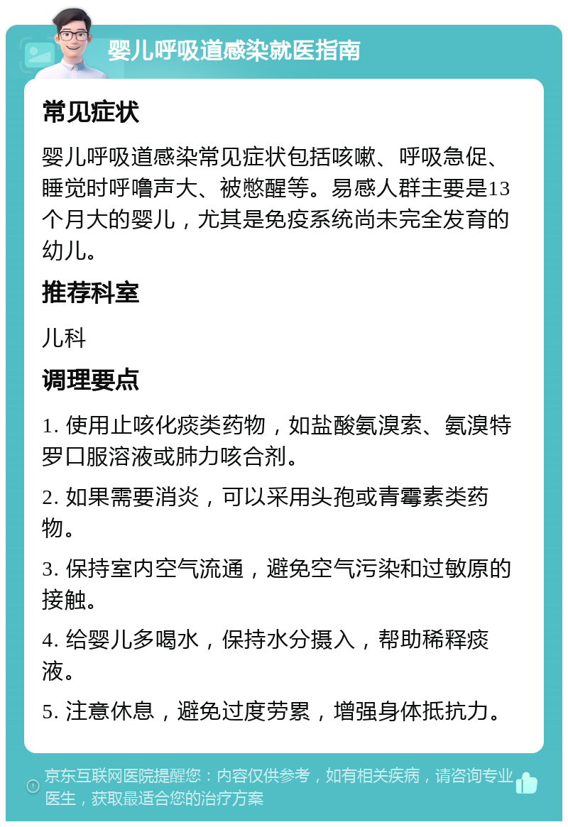 婴儿呼吸道感染就医指南 常见症状 婴儿呼吸道感染常见症状包括咳嗽、呼吸急促、睡觉时呼噜声大、被憋醒等。易感人群主要是13个月大的婴儿，尤其是免疫系统尚未完全发育的幼儿。 推荐科室 儿科 调理要点 1. 使用止咳化痰类药物，如盐酸氨溴索、氨溴特罗口服溶液或肺力咳合剂。 2. 如果需要消炎，可以采用头孢或青霉素类药物。 3. 保持室内空气流通，避免空气污染和过敏原的接触。 4. 给婴儿多喝水，保持水分摄入，帮助稀释痰液。 5. 注意休息，避免过度劳累，增强身体抵抗力。