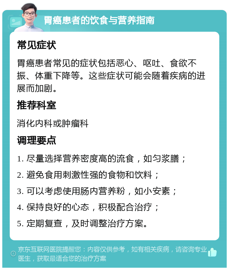 胃癌患者的饮食与营养指南 常见症状 胃癌患者常见的症状包括恶心、呕吐、食欲不振、体重下降等。这些症状可能会随着疾病的进展而加剧。 推荐科室 消化内科或肿瘤科 调理要点 1. 尽量选择营养密度高的流食，如匀浆膳； 2. 避免食用刺激性强的食物和饮料； 3. 可以考虑使用肠内营养粉，如小安素； 4. 保持良好的心态，积极配合治疗； 5. 定期复查，及时调整治疗方案。