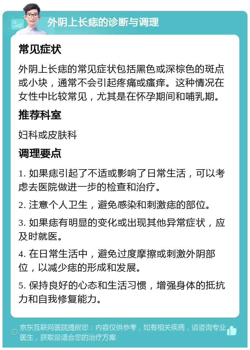 外阴上长痣的诊断与调理 常见症状 外阴上长痣的常见症状包括黑色或深棕色的斑点或小块，通常不会引起疼痛或瘙痒。这种情况在女性中比较常见，尤其是在怀孕期间和哺乳期。 推荐科室 妇科或皮肤科 调理要点 1. 如果痣引起了不适或影响了日常生活，可以考虑去医院做进一步的检查和治疗。 2. 注意个人卫生，避免感染和刺激痣的部位。 3. 如果痣有明显的变化或出现其他异常症状，应及时就医。 4. 在日常生活中，避免过度摩擦或刺激外阴部位，以减少痣的形成和发展。 5. 保持良好的心态和生活习惯，增强身体的抵抗力和自我修复能力。