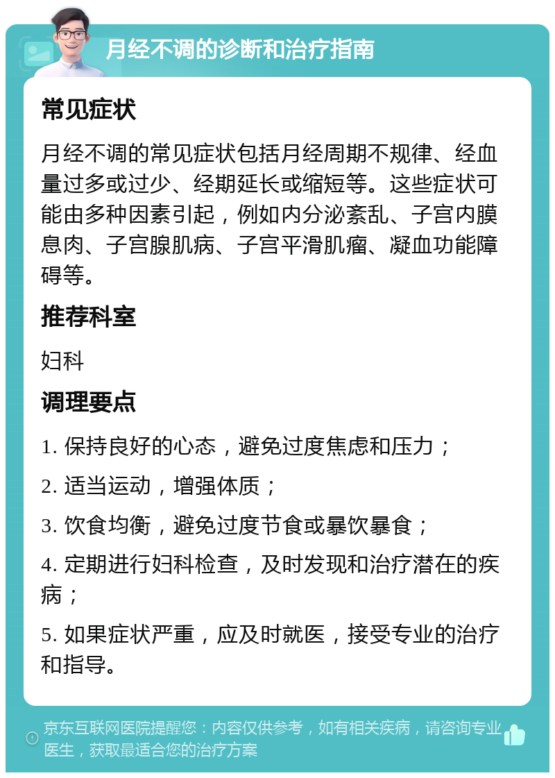 月经不调的诊断和治疗指南 常见症状 月经不调的常见症状包括月经周期不规律、经血量过多或过少、经期延长或缩短等。这些症状可能由多种因素引起，例如内分泌紊乱、子宫内膜息肉、子宫腺肌病、子宫平滑肌瘤、凝血功能障碍等。 推荐科室 妇科 调理要点 1. 保持良好的心态，避免过度焦虑和压力； 2. 适当运动，增强体质； 3. 饮食均衡，避免过度节食或暴饮暴食； 4. 定期进行妇科检查，及时发现和治疗潜在的疾病； 5. 如果症状严重，应及时就医，接受专业的治疗和指导。