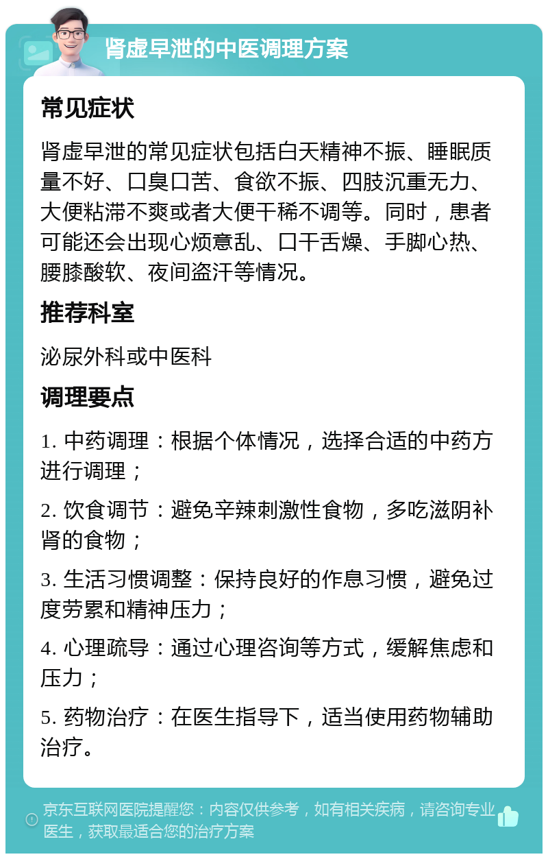 肾虚早泄的中医调理方案 常见症状 肾虚早泄的常见症状包括白天精神不振、睡眠质量不好、口臭口苦、食欲不振、四肢沉重无力、大便粘滞不爽或者大便干稀不调等。同时，患者可能还会出现心烦意乱、口干舌燥、手脚心热、腰膝酸软、夜间盗汗等情况。 推荐科室 泌尿外科或中医科 调理要点 1. 中药调理：根据个体情况，选择合适的中药方进行调理； 2. 饮食调节：避免辛辣刺激性食物，多吃滋阴补肾的食物； 3. 生活习惯调整：保持良好的作息习惯，避免过度劳累和精神压力； 4. 心理疏导：通过心理咨询等方式，缓解焦虑和压力； 5. 药物治疗：在医生指导下，适当使用药物辅助治疗。