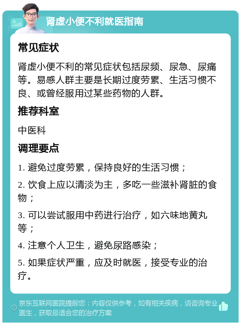 肾虚小便不利就医指南 常见症状 肾虚小便不利的常见症状包括尿频、尿急、尿痛等。易感人群主要是长期过度劳累、生活习惯不良、或曾经服用过某些药物的人群。 推荐科室 中医科 调理要点 1. 避免过度劳累，保持良好的生活习惯； 2. 饮食上应以清淡为主，多吃一些滋补肾脏的食物； 3. 可以尝试服用中药进行治疗，如六味地黄丸等； 4. 注意个人卫生，避免尿路感染； 5. 如果症状严重，应及时就医，接受专业的治疗。