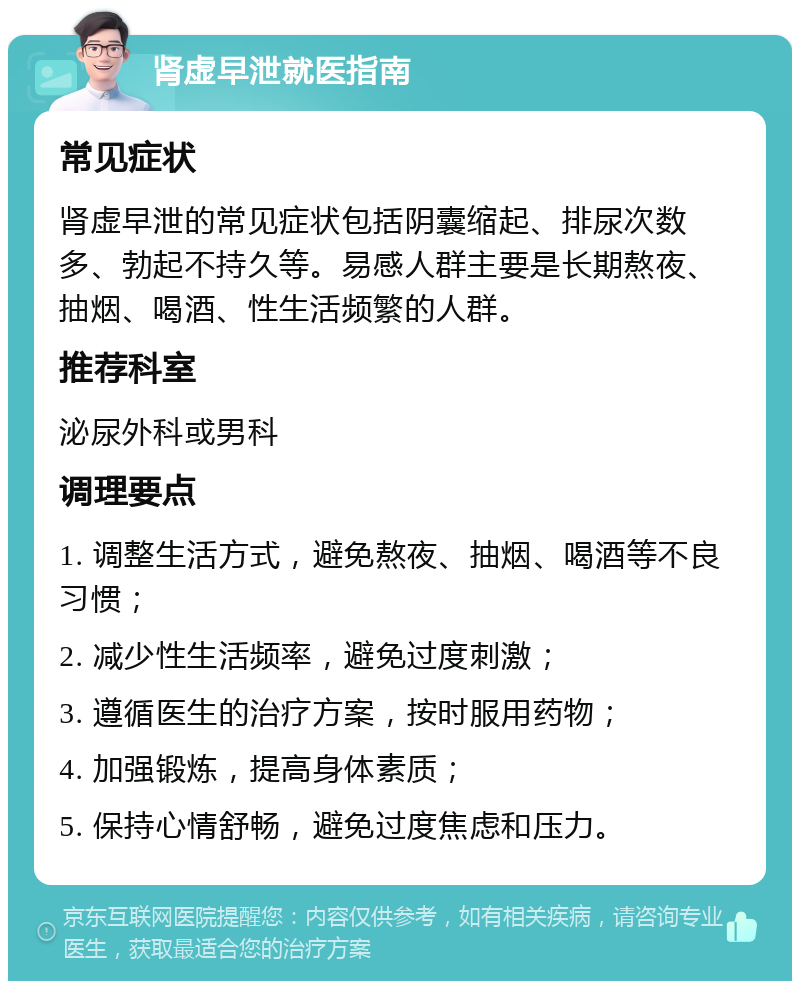 肾虚早泄就医指南 常见症状 肾虚早泄的常见症状包括阴囊缩起、排尿次数多、勃起不持久等。易感人群主要是长期熬夜、抽烟、喝酒、性生活频繁的人群。 推荐科室 泌尿外科或男科 调理要点 1. 调整生活方式，避免熬夜、抽烟、喝酒等不良习惯； 2. 减少性生活频率，避免过度刺激； 3. 遵循医生的治疗方案，按时服用药物； 4. 加强锻炼，提高身体素质； 5. 保持心情舒畅，避免过度焦虑和压力。