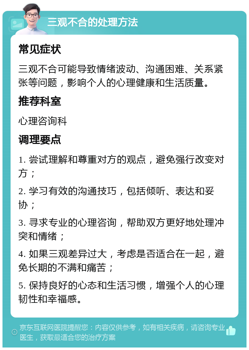 三观不合的处理方法 常见症状 三观不合可能导致情绪波动、沟通困难、关系紧张等问题，影响个人的心理健康和生活质量。 推荐科室 心理咨询科 调理要点 1. 尝试理解和尊重对方的观点，避免强行改变对方； 2. 学习有效的沟通技巧，包括倾听、表达和妥协； 3. 寻求专业的心理咨询，帮助双方更好地处理冲突和情绪； 4. 如果三观差异过大，考虑是否适合在一起，避免长期的不满和痛苦； 5. 保持良好的心态和生活习惯，增强个人的心理韧性和幸福感。