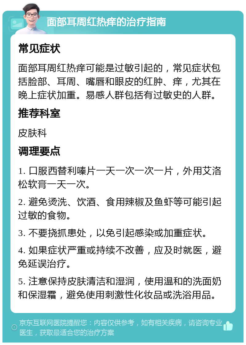 面部耳周红热痒的治疗指南 常见症状 面部耳周红热痒可能是过敏引起的，常见症状包括脸部、耳周、嘴唇和眼皮的红肿、痒，尤其在晚上症状加重。易感人群包括有过敏史的人群。 推荐科室 皮肤科 调理要点 1. 口服西替利嗪片一天一次一次一片，外用艾洛松软膏一天一次。 2. 避免烫洗、饮酒、食用辣椒及鱼虾等可能引起过敏的食物。 3. 不要挠抓患处，以免引起感染或加重症状。 4. 如果症状严重或持续不改善，应及时就医，避免延误治疗。 5. 注意保持皮肤清洁和湿润，使用温和的洗面奶和保湿霜，避免使用刺激性化妆品或洗浴用品。