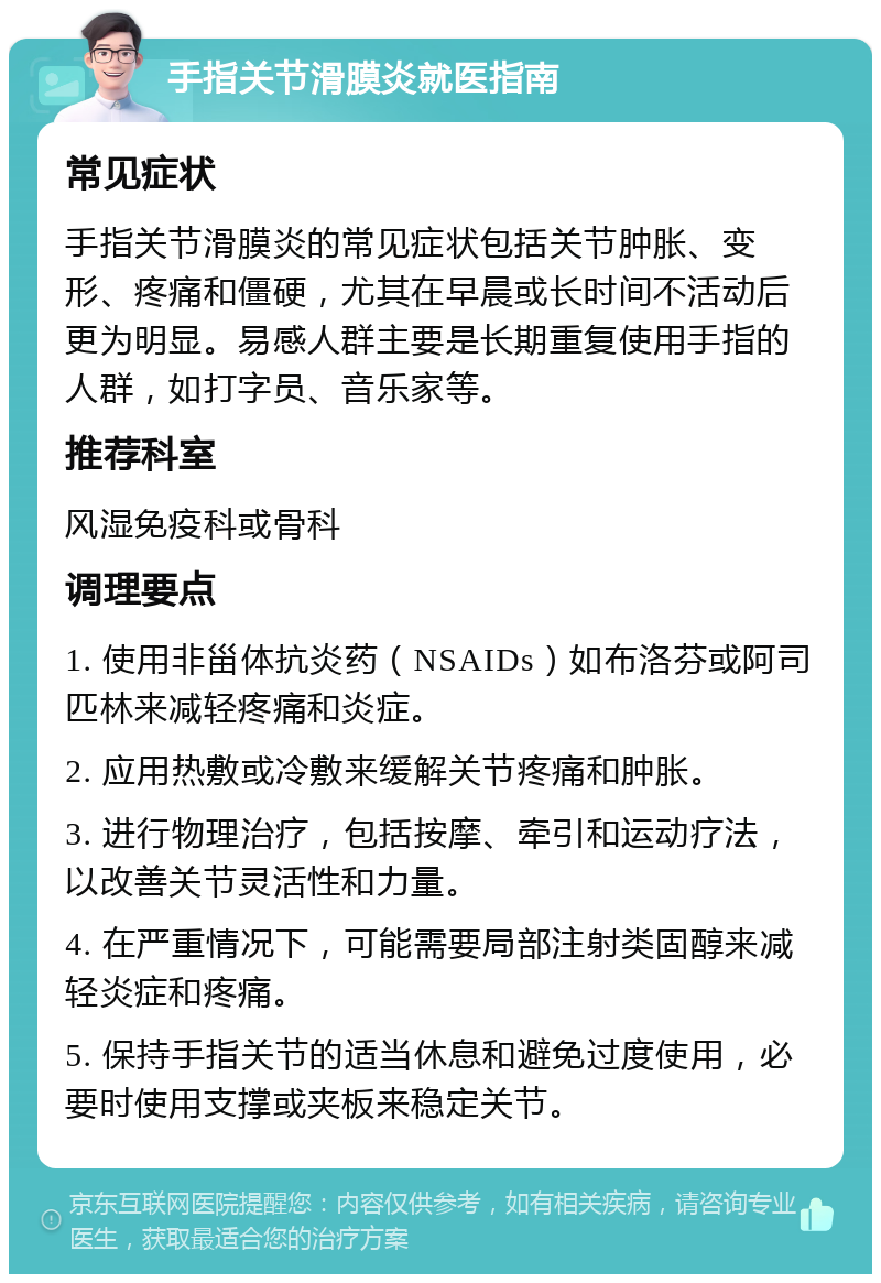 手指关节滑膜炎就医指南 常见症状 手指关节滑膜炎的常见症状包括关节肿胀、变形、疼痛和僵硬，尤其在早晨或长时间不活动后更为明显。易感人群主要是长期重复使用手指的人群，如打字员、音乐家等。 推荐科室 风湿免疫科或骨科 调理要点 1. 使用非甾体抗炎药（NSAIDs）如布洛芬或阿司匹林来减轻疼痛和炎症。 2. 应用热敷或冷敷来缓解关节疼痛和肿胀。 3. 进行物理治疗，包括按摩、牵引和运动疗法，以改善关节灵活性和力量。 4. 在严重情况下，可能需要局部注射类固醇来减轻炎症和疼痛。 5. 保持手指关节的适当休息和避免过度使用，必要时使用支撑或夹板来稳定关节。