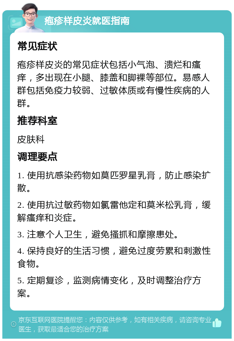 疱疹样皮炎就医指南 常见症状 疱疹样皮炎的常见症状包括小气泡、溃烂和瘙痒，多出现在小腿、膝盖和脚裸等部位。易感人群包括免疫力较弱、过敏体质或有慢性疾病的人群。 推荐科室 皮肤科 调理要点 1. 使用抗感染药物如莫匹罗星乳膏，防止感染扩散。 2. 使用抗过敏药物如氯雷他定和莫米松乳膏，缓解瘙痒和炎症。 3. 注意个人卫生，避免搔抓和摩擦患处。 4. 保持良好的生活习惯，避免过度劳累和刺激性食物。 5. 定期复诊，监测病情变化，及时调整治疗方案。