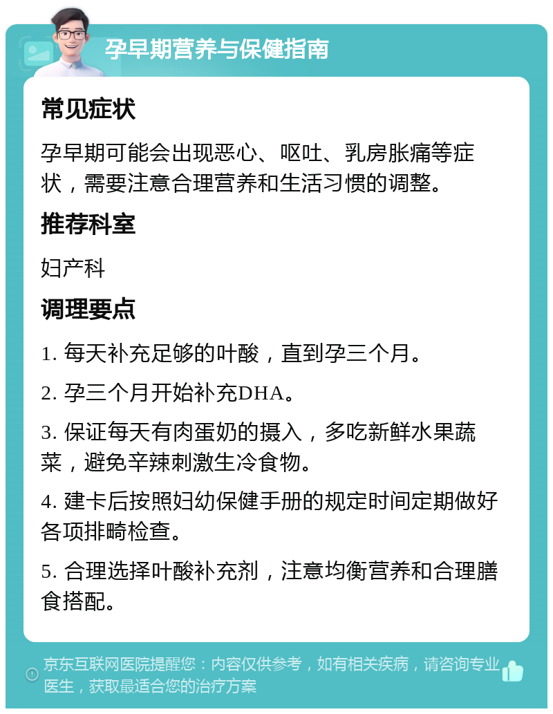 孕早期营养与保健指南 常见症状 孕早期可能会出现恶心、呕吐、乳房胀痛等症状，需要注意合理营养和生活习惯的调整。 推荐科室 妇产科 调理要点 1. 每天补充足够的叶酸，直到孕三个月。 2. 孕三个月开始补充DHA。 3. 保证每天有肉蛋奶的摄入，多吃新鲜水果蔬菜，避免辛辣刺激生冷食物。 4. 建卡后按照妇幼保健手册的规定时间定期做好各项排畸检查。 5. 合理选择叶酸补充剂，注意均衡营养和合理膳食搭配。