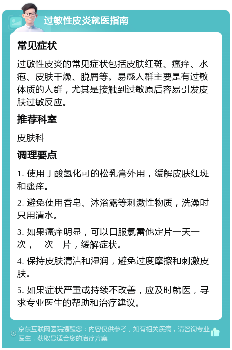 过敏性皮炎就医指南 常见症状 过敏性皮炎的常见症状包括皮肤红斑、瘙痒、水疱、皮肤干燥、脱屑等。易感人群主要是有过敏体质的人群，尤其是接触到过敏原后容易引发皮肤过敏反应。 推荐科室 皮肤科 调理要点 1. 使用丁酸氢化可的松乳膏外用，缓解皮肤红斑和瘙痒。 2. 避免使用香皂、沐浴露等刺激性物质，洗澡时只用清水。 3. 如果瘙痒明显，可以口服氯雷他定片一天一次，一次一片，缓解症状。 4. 保持皮肤清洁和湿润，避免过度摩擦和刺激皮肤。 5. 如果症状严重或持续不改善，应及时就医，寻求专业医生的帮助和治疗建议。