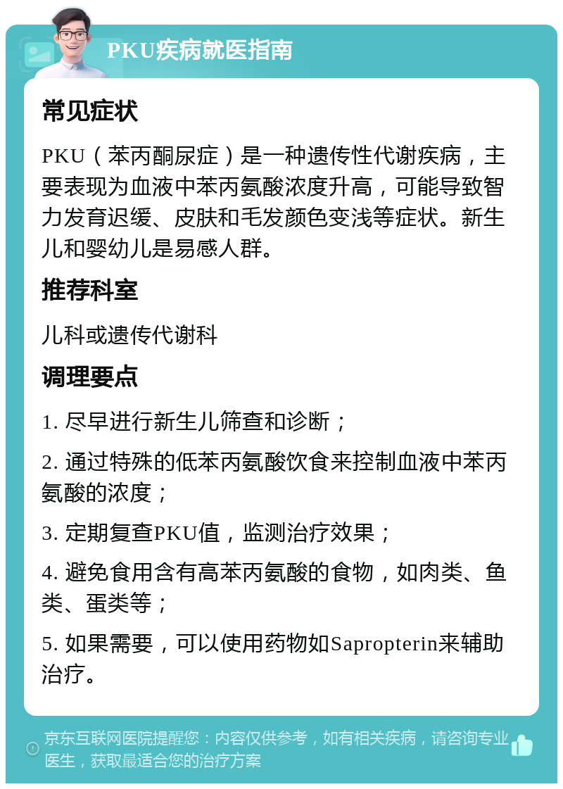 PKU疾病就医指南 常见症状 PKU（苯丙酮尿症）是一种遗传性代谢疾病，主要表现为血液中苯丙氨酸浓度升高，可能导致智力发育迟缓、皮肤和毛发颜色变浅等症状。新生儿和婴幼儿是易感人群。 推荐科室 儿科或遗传代谢科 调理要点 1. 尽早进行新生儿筛查和诊断； 2. 通过特殊的低苯丙氨酸饮食来控制血液中苯丙氨酸的浓度； 3. 定期复查PKU值，监测治疗效果； 4. 避免食用含有高苯丙氨酸的食物，如肉类、鱼类、蛋类等； 5. 如果需要，可以使用药物如Sapropterin来辅助治疗。