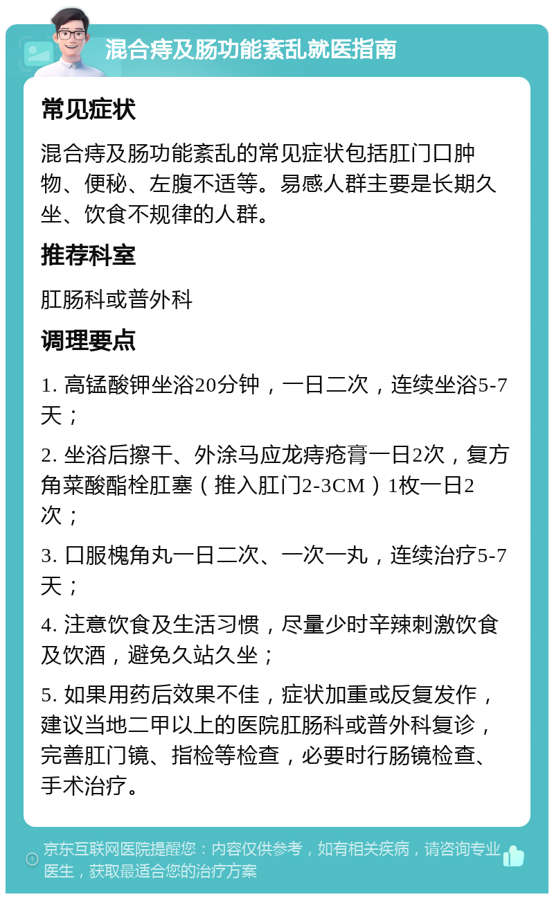 混合痔及肠功能紊乱就医指南 常见症状 混合痔及肠功能紊乱的常见症状包括肛门口肿物、便秘、左腹不适等。易感人群主要是长期久坐、饮食不规律的人群。 推荐科室 肛肠科或普外科 调理要点 1. 高锰酸钾坐浴20分钟，一日二次，连续坐浴5-7天； 2. 坐浴后擦干、外涂马应龙痔疮膏一日2次，复方角菜酸酯栓肛塞（推入肛门2-3CM）1枚一日2次； 3. 口服槐角丸一日二次、一次一丸，连续治疗5-7天； 4. 注意饮食及生活习惯，尽量少时辛辣刺激饮食及饮酒，避免久站久坐； 5. 如果用药后效果不佳，症状加重或反复发作，建议当地二甲以上的医院肛肠科或普外科复诊，完善肛门镜、指检等检查，必要时行肠镜检查、手术治疗。