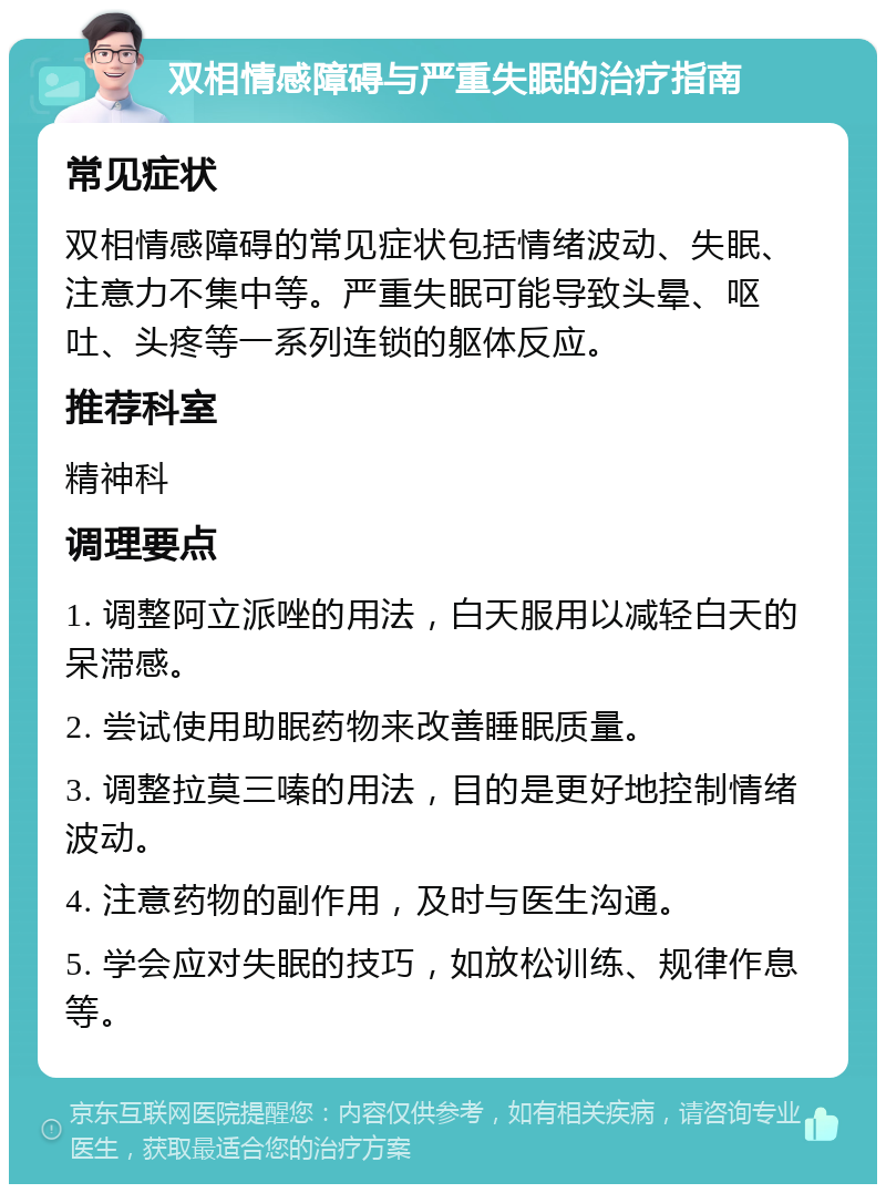 双相情感障碍与严重失眠的治疗指南 常见症状 双相情感障碍的常见症状包括情绪波动、失眠、注意力不集中等。严重失眠可能导致头晕、呕吐、头疼等一系列连锁的躯体反应。 推荐科室 精神科 调理要点 1. 调整阿立派唑的用法，白天服用以减轻白天的呆滞感。 2. 尝试使用助眠药物来改善睡眠质量。 3. 调整拉莫三嗪的用法，目的是更好地控制情绪波动。 4. 注意药物的副作用，及时与医生沟通。 5. 学会应对失眠的技巧，如放松训练、规律作息等。