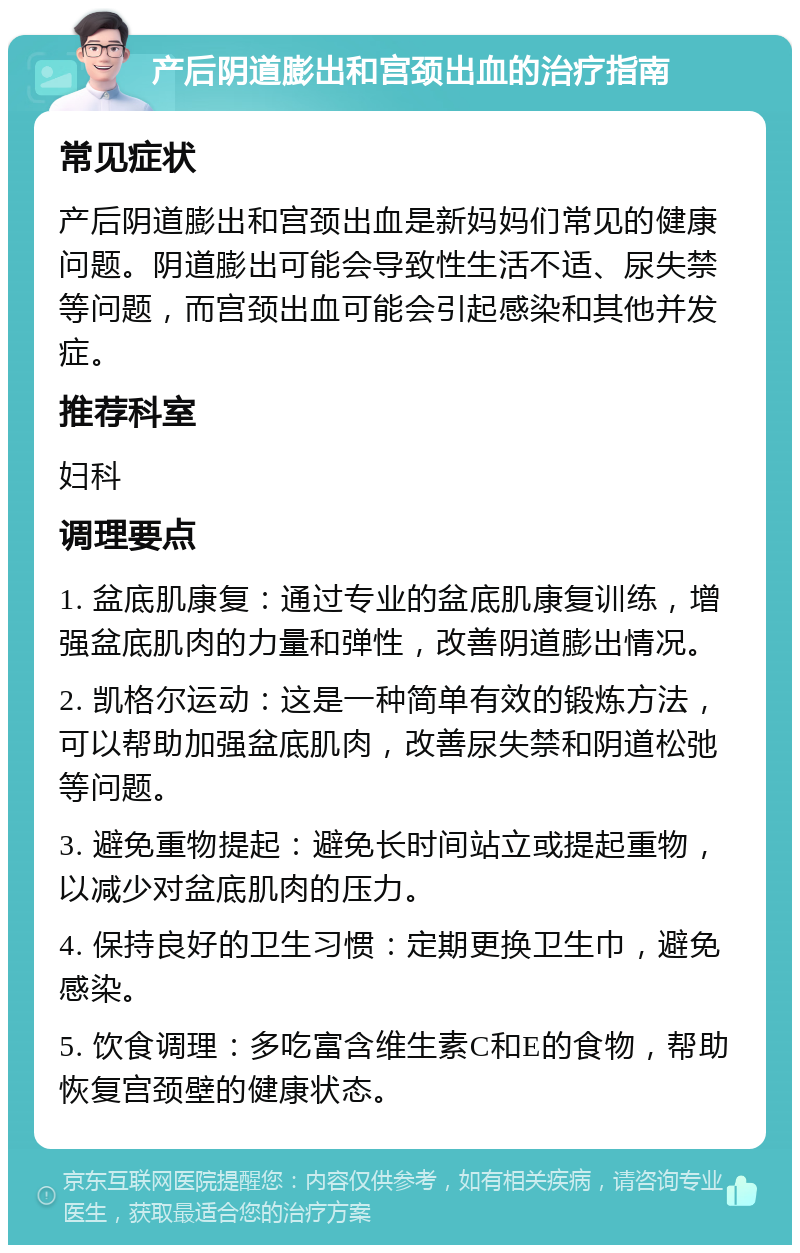 产后阴道膨出和宫颈出血的治疗指南 常见症状 产后阴道膨出和宫颈出血是新妈妈们常见的健康问题。阴道膨出可能会导致性生活不适、尿失禁等问题，而宫颈出血可能会引起感染和其他并发症。 推荐科室 妇科 调理要点 1. 盆底肌康复：通过专业的盆底肌康复训练，增强盆底肌肉的力量和弹性，改善阴道膨出情况。 2. 凯格尔运动：这是一种简单有效的锻炼方法，可以帮助加强盆底肌肉，改善尿失禁和阴道松弛等问题。 3. 避免重物提起：避免长时间站立或提起重物，以减少对盆底肌肉的压力。 4. 保持良好的卫生习惯：定期更换卫生巾，避免感染。 5. 饮食调理：多吃富含维生素C和E的食物，帮助恢复宫颈壁的健康状态。