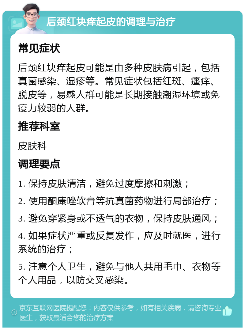 后颈红块痒起皮的调理与治疗 常见症状 后颈红块痒起皮可能是由多种皮肤病引起，包括真菌感染、湿疹等。常见症状包括红斑、瘙痒、脱皮等，易感人群可能是长期接触潮湿环境或免疫力较弱的人群。 推荐科室 皮肤科 调理要点 1. 保持皮肤清洁，避免过度摩擦和刺激； 2. 使用酮康唑软膏等抗真菌药物进行局部治疗； 3. 避免穿紧身或不透气的衣物，保持皮肤通风； 4. 如果症状严重或反复发作，应及时就医，进行系统的治疗； 5. 注意个人卫生，避免与他人共用毛巾、衣物等个人用品，以防交叉感染。