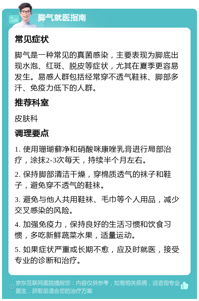 脚气就医指南 常见症状 脚气是一种常见的真菌感染，主要表现为脚底出现水泡、红斑、脱皮等症状，尤其在夏季更容易发生。易感人群包括经常穿不透气鞋袜、脚部多汗、免疫力低下的人群。 推荐科室 皮肤科 调理要点 1. 使用珊瑚藓净和硝酸咪康唑乳膏进行局部治疗，涂抹2-3次每天，持续半个月左右。 2. 保持脚部清洁干燥，穿棉质透气的袜子和鞋子，避免穿不透气的鞋袜。 3. 避免与他人共用鞋袜、毛巾等个人用品，减少交叉感染的风险。 4. 加强免疫力，保持良好的生活习惯和饮食习惯，多吃新鲜蔬菜水果，适量运动。 5. 如果症状严重或长期不愈，应及时就医，接受专业的诊断和治疗。