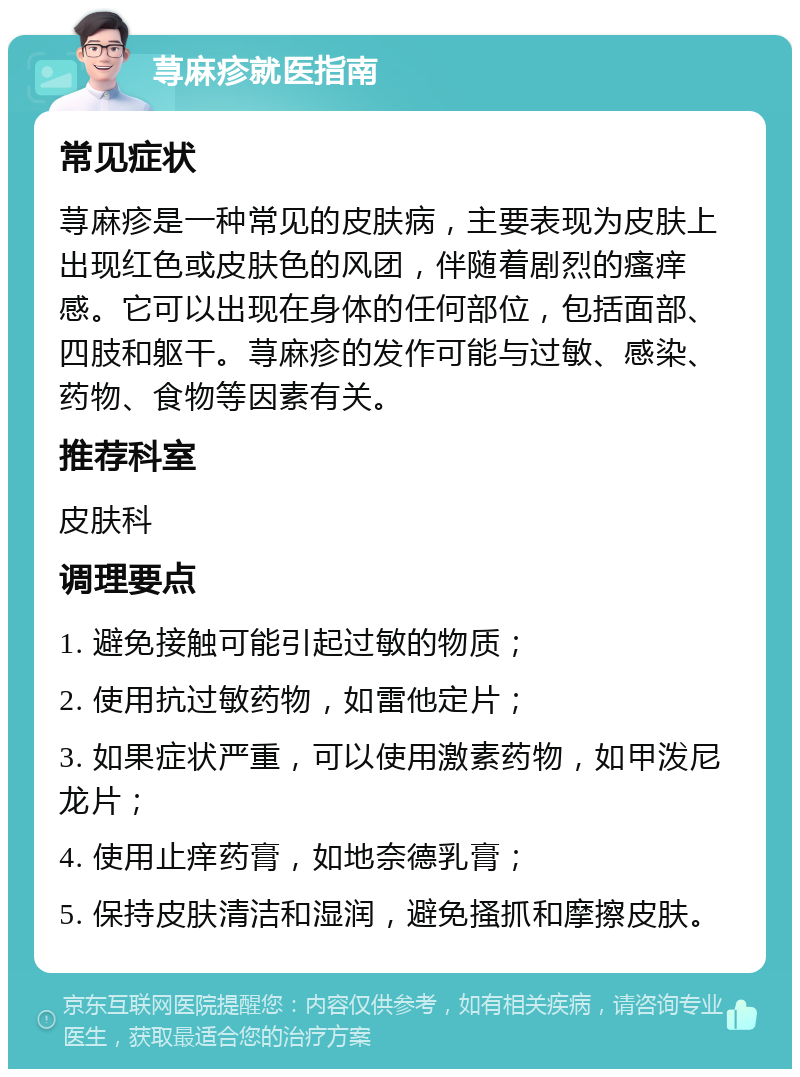 荨麻疹就医指南 常见症状 荨麻疹是一种常见的皮肤病，主要表现为皮肤上出现红色或皮肤色的风团，伴随着剧烈的瘙痒感。它可以出现在身体的任何部位，包括面部、四肢和躯干。荨麻疹的发作可能与过敏、感染、药物、食物等因素有关。 推荐科室 皮肤科 调理要点 1. 避免接触可能引起过敏的物质； 2. 使用抗过敏药物，如雷他定片； 3. 如果症状严重，可以使用激素药物，如甲泼尼龙片； 4. 使用止痒药膏，如地奈德乳膏； 5. 保持皮肤清洁和湿润，避免搔抓和摩擦皮肤。