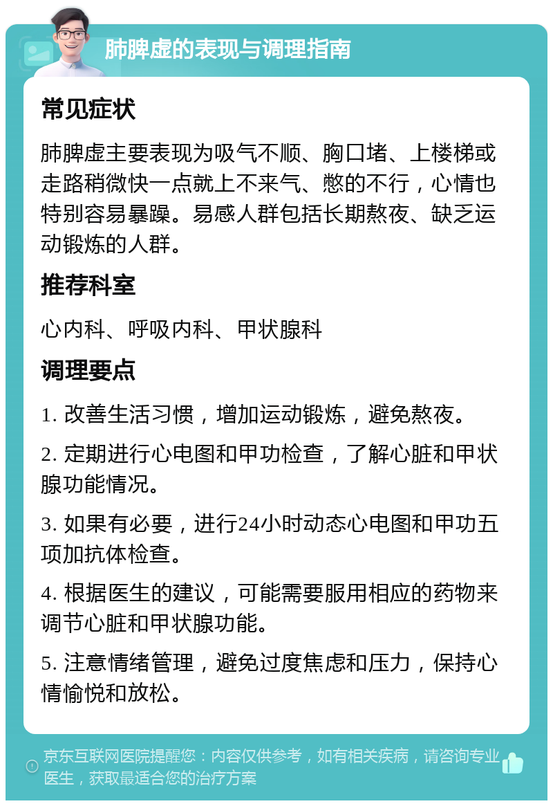 肺脾虚的表现与调理指南 常见症状 肺脾虚主要表现为吸气不顺、胸口堵、上楼梯或走路稍微快一点就上不来气、憋的不行，心情也特别容易暴躁。易感人群包括长期熬夜、缺乏运动锻炼的人群。 推荐科室 心内科、呼吸内科、甲状腺科 调理要点 1. 改善生活习惯，增加运动锻炼，避免熬夜。 2. 定期进行心电图和甲功检查，了解心脏和甲状腺功能情况。 3. 如果有必要，进行24小时动态心电图和甲功五项加抗体检查。 4. 根据医生的建议，可能需要服用相应的药物来调节心脏和甲状腺功能。 5. 注意情绪管理，避免过度焦虑和压力，保持心情愉悦和放松。