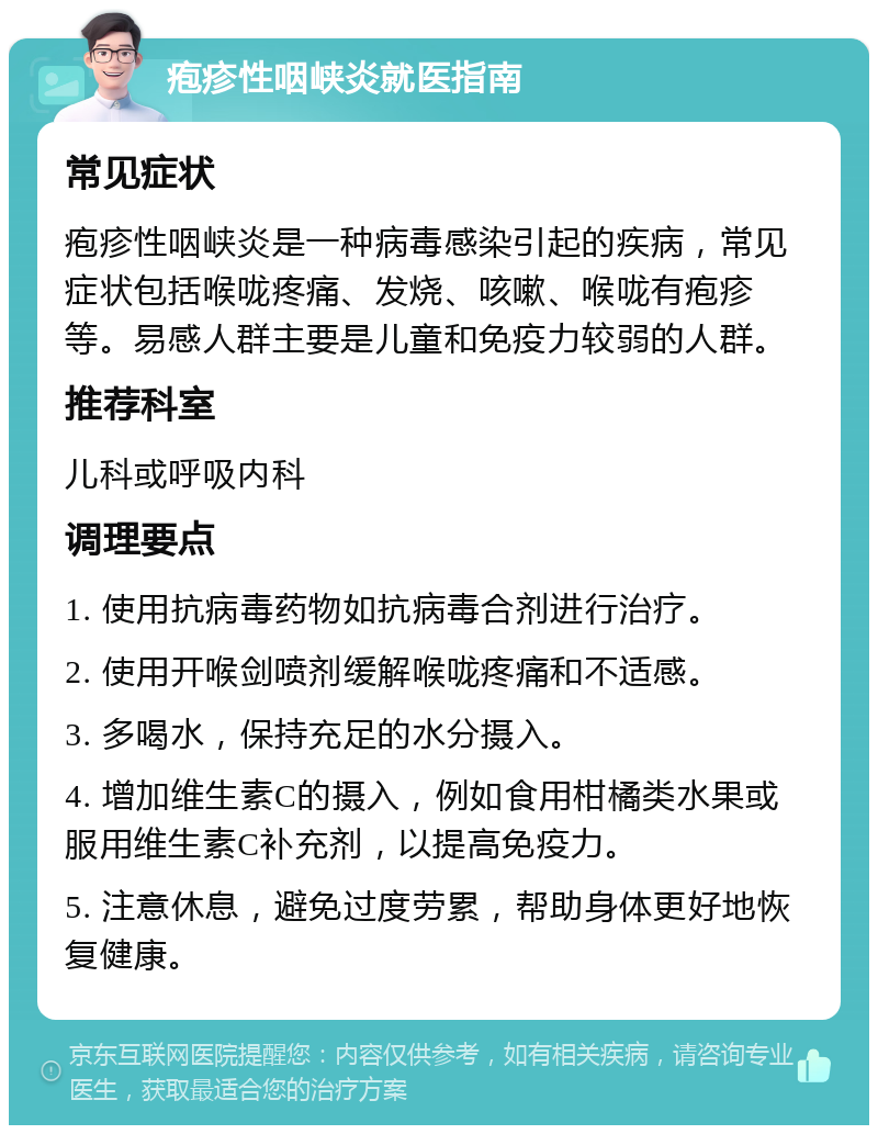 疱疹性咽峡炎就医指南 常见症状 疱疹性咽峡炎是一种病毒感染引起的疾病，常见症状包括喉咙疼痛、发烧、咳嗽、喉咙有疱疹等。易感人群主要是儿童和免疫力较弱的人群。 推荐科室 儿科或呼吸内科 调理要点 1. 使用抗病毒药物如抗病毒合剂进行治疗。 2. 使用开喉剑喷剂缓解喉咙疼痛和不适感。 3. 多喝水，保持充足的水分摄入。 4. 增加维生素C的摄入，例如食用柑橘类水果或服用维生素C补充剂，以提高免疫力。 5. 注意休息，避免过度劳累，帮助身体更好地恢复健康。