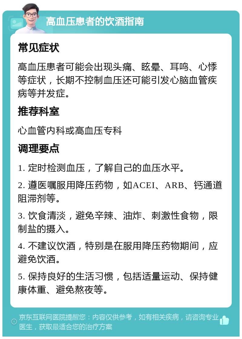 高血压患者的饮酒指南 常见症状 高血压患者可能会出现头痛、眩晕、耳鸣、心悸等症状，长期不控制血压还可能引发心脑血管疾病等并发症。 推荐科室 心血管内科或高血压专科 调理要点 1. 定时检测血压，了解自己的血压水平。 2. 遵医嘱服用降压药物，如ACEI、ARB、钙通道阻滞剂等。 3. 饮食清淡，避免辛辣、油炸、刺激性食物，限制盐的摄入。 4. 不建议饮酒，特别是在服用降压药物期间，应避免饮酒。 5. 保持良好的生活习惯，包括适量运动、保持健康体重、避免熬夜等。