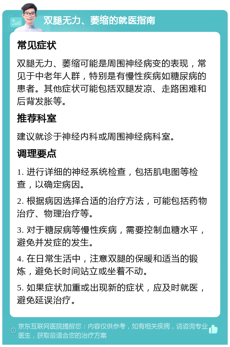 双腿无力、萎缩的就医指南 常见症状 双腿无力、萎缩可能是周围神经病变的表现，常见于中老年人群，特别是有慢性疾病如糖尿病的患者。其他症状可能包括双腿发凉、走路困难和后背发胀等。 推荐科室 建议就诊于神经内科或周围神经病科室。 调理要点 1. 进行详细的神经系统检查，包括肌电图等检查，以确定病因。 2. 根据病因选择合适的治疗方法，可能包括药物治疗、物理治疗等。 3. 对于糖尿病等慢性疾病，需要控制血糖水平，避免并发症的发生。 4. 在日常生活中，注意双腿的保暖和适当的锻炼，避免长时间站立或坐着不动。 5. 如果症状加重或出现新的症状，应及时就医，避免延误治疗。