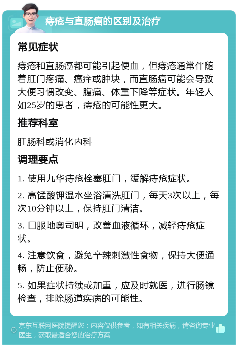 痔疮与直肠癌的区别及治疗 常见症状 痔疮和直肠癌都可能引起便血，但痔疮通常伴随着肛门疼痛、瘙痒或肿块，而直肠癌可能会导致大便习惯改变、腹痛、体重下降等症状。年轻人如25岁的患者，痔疮的可能性更大。 推荐科室 肛肠科或消化内科 调理要点 1. 使用九华痔疮栓塞肛门，缓解痔疮症状。 2. 高锰酸钾温水坐浴清洗肛门，每天3次以上，每次10分钟以上，保持肛门清洁。 3. 口服地奥司明，改善血液循环，减轻痔疮症状。 4. 注意饮食，避免辛辣刺激性食物，保持大便通畅，防止便秘。 5. 如果症状持续或加重，应及时就医，进行肠镜检查，排除肠道疾病的可能性。