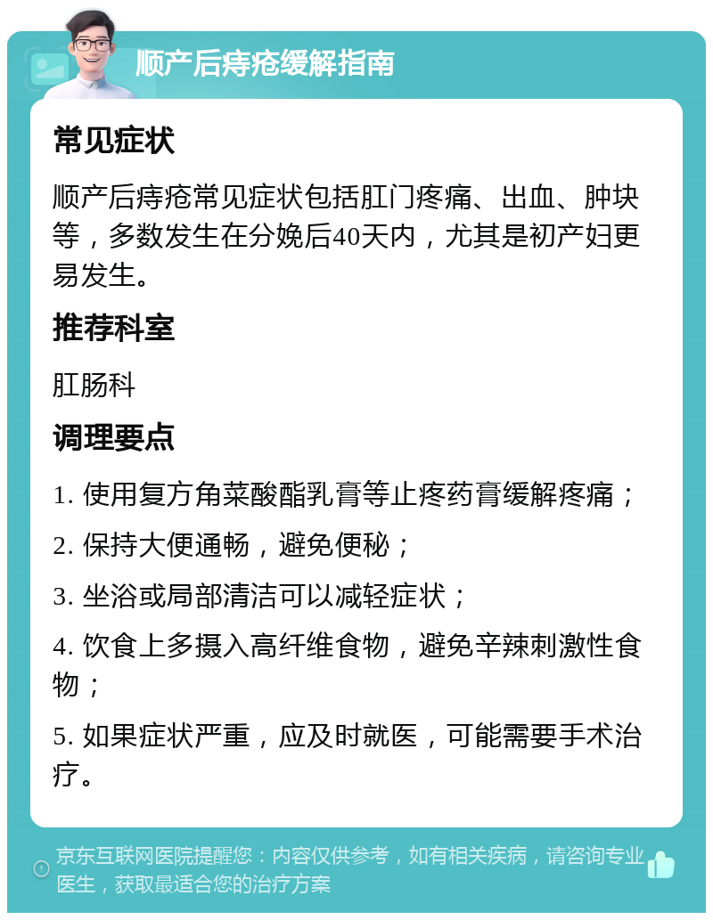 顺产后痔疮缓解指南 常见症状 顺产后痔疮常见症状包括肛门疼痛、出血、肿块等，多数发生在分娩后40天内，尤其是初产妇更易发生。 推荐科室 肛肠科 调理要点 1. 使用复方角菜酸酯乳膏等止疼药膏缓解疼痛； 2. 保持大便通畅，避免便秘； 3. 坐浴或局部清洁可以减轻症状； 4. 饮食上多摄入高纤维食物，避免辛辣刺激性食物； 5. 如果症状严重，应及时就医，可能需要手术治疗。