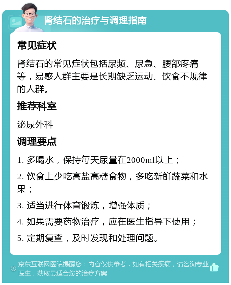 肾结石的治疗与调理指南 常见症状 肾结石的常见症状包括尿频、尿急、腰部疼痛等，易感人群主要是长期缺乏运动、饮食不规律的人群。 推荐科室 泌尿外科 调理要点 1. 多喝水，保持每天尿量在2000ml以上； 2. 饮食上少吃高盐高糖食物，多吃新鲜蔬菜和水果； 3. 适当进行体育锻炼，增强体质； 4. 如果需要药物治疗，应在医生指导下使用； 5. 定期复查，及时发现和处理问题。