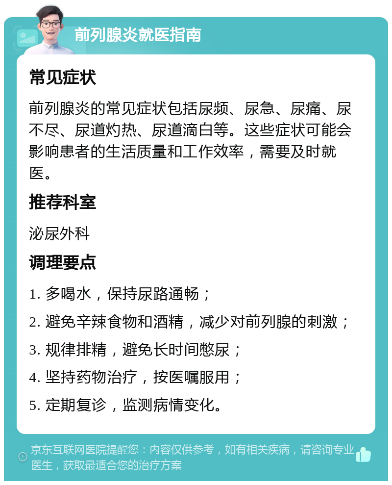 前列腺炎就医指南 常见症状 前列腺炎的常见症状包括尿频、尿急、尿痛、尿不尽、尿道灼热、尿道滴白等。这些症状可能会影响患者的生活质量和工作效率，需要及时就医。 推荐科室 泌尿外科 调理要点 1. 多喝水，保持尿路通畅； 2. 避免辛辣食物和酒精，减少对前列腺的刺激； 3. 规律排精，避免长时间憋尿； 4. 坚持药物治疗，按医嘱服用； 5. 定期复诊，监测病情变化。