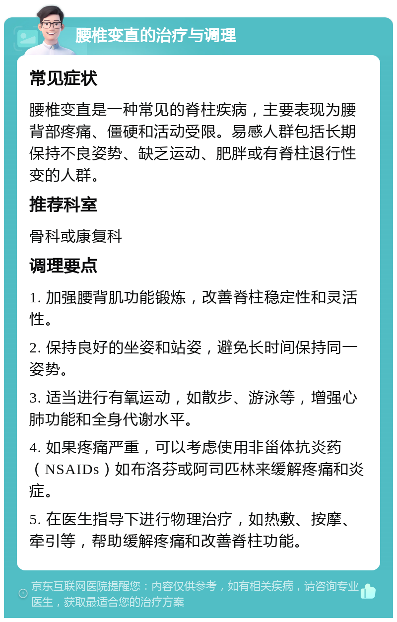 腰椎变直的治疗与调理 常见症状 腰椎变直是一种常见的脊柱疾病，主要表现为腰背部疼痛、僵硬和活动受限。易感人群包括长期保持不良姿势、缺乏运动、肥胖或有脊柱退行性变的人群。 推荐科室 骨科或康复科 调理要点 1. 加强腰背肌功能锻炼，改善脊柱稳定性和灵活性。 2. 保持良好的坐姿和站姿，避免长时间保持同一姿势。 3. 适当进行有氧运动，如散步、游泳等，增强心肺功能和全身代谢水平。 4. 如果疼痛严重，可以考虑使用非甾体抗炎药（NSAIDs）如布洛芬或阿司匹林来缓解疼痛和炎症。 5. 在医生指导下进行物理治疗，如热敷、按摩、牵引等，帮助缓解疼痛和改善脊柱功能。