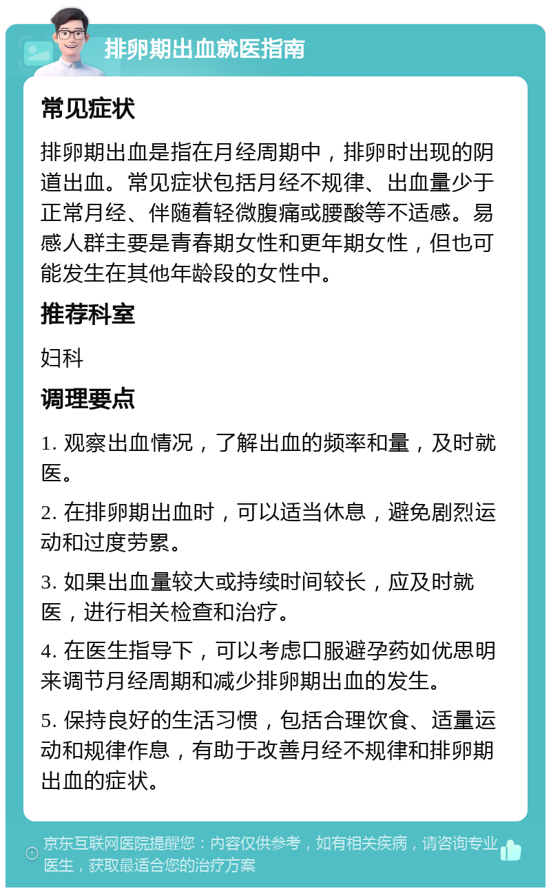 排卵期出血就医指南 常见症状 排卵期出血是指在月经周期中，排卵时出现的阴道出血。常见症状包括月经不规律、出血量少于正常月经、伴随着轻微腹痛或腰酸等不适感。易感人群主要是青春期女性和更年期女性，但也可能发生在其他年龄段的女性中。 推荐科室 妇科 调理要点 1. 观察出血情况，了解出血的频率和量，及时就医。 2. 在排卵期出血时，可以适当休息，避免剧烈运动和过度劳累。 3. 如果出血量较大或持续时间较长，应及时就医，进行相关检查和治疗。 4. 在医生指导下，可以考虑口服避孕药如优思明来调节月经周期和减少排卵期出血的发生。 5. 保持良好的生活习惯，包括合理饮食、适量运动和规律作息，有助于改善月经不规律和排卵期出血的症状。