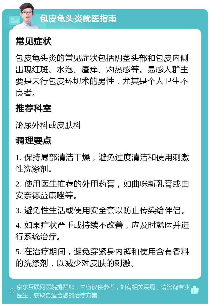 包皮龟头炎就医指南 常见症状 包皮龟头炎的常见症状包括阴茎头部和包皮内侧出现红斑、水泡、瘙痒、灼热感等。易感人群主要是未行包皮环切术的男性，尤其是个人卫生不良者。 推荐科室 泌尿外科或皮肤科 调理要点 1. 保持局部清洁干燥，避免过度清洁和使用刺激性洗涤剂。 2. 使用医生推荐的外用药膏，如曲咪新乳膏或曲安奈德益康唑等。 3. 避免性生活或使用安全套以防止传染给伴侣。 4. 如果症状严重或持续不改善，应及时就医并进行系统治疗。 5. 在治疗期间，避免穿紧身内裤和使用含有香料的洗涤剂，以减少对皮肤的刺激。