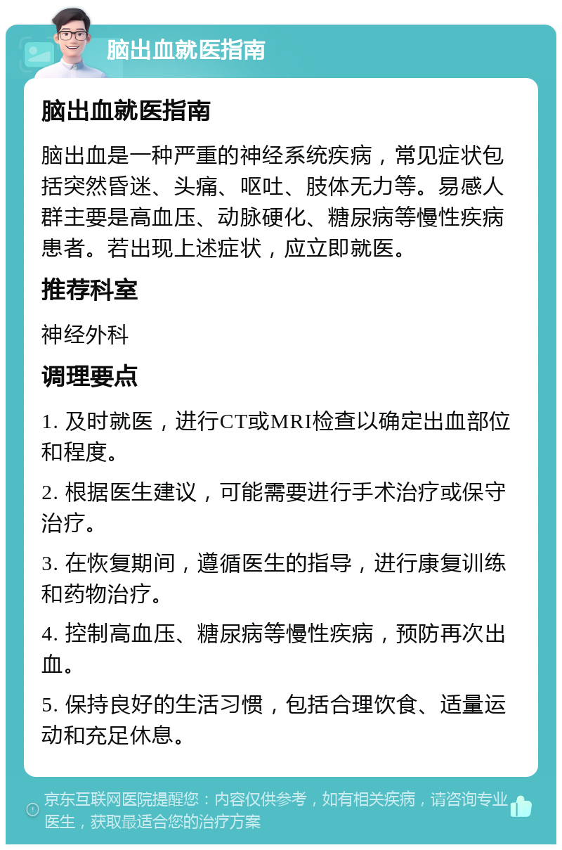 脑出血就医指南 脑出血就医指南 脑出血是一种严重的神经系统疾病，常见症状包括突然昏迷、头痛、呕吐、肢体无力等。易感人群主要是高血压、动脉硬化、糖尿病等慢性疾病患者。若出现上述症状，应立即就医。 推荐科室 神经外科 调理要点 1. 及时就医，进行CT或MRI检查以确定出血部位和程度。 2. 根据医生建议，可能需要进行手术治疗或保守治疗。 3. 在恢复期间，遵循医生的指导，进行康复训练和药物治疗。 4. 控制高血压、糖尿病等慢性疾病，预防再次出血。 5. 保持良好的生活习惯，包括合理饮食、适量运动和充足休息。