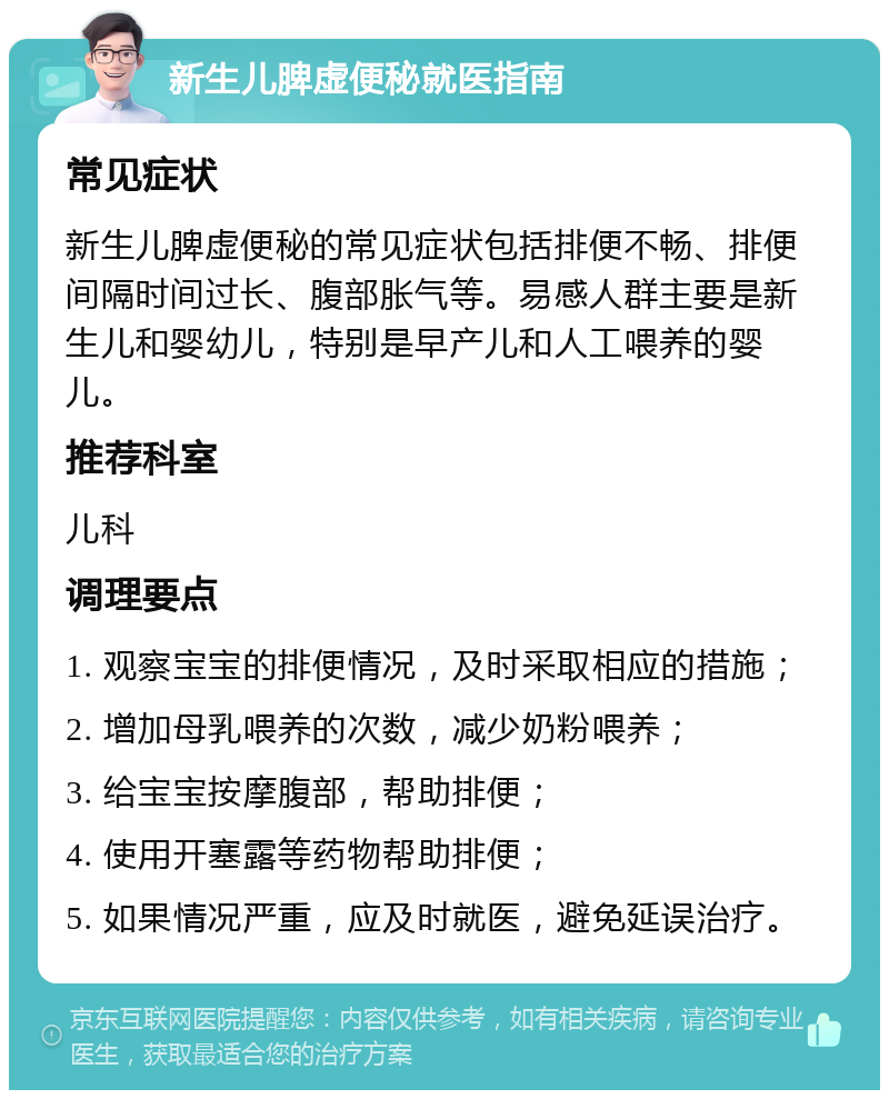 新生儿脾虚便秘就医指南 常见症状 新生儿脾虚便秘的常见症状包括排便不畅、排便间隔时间过长、腹部胀气等。易感人群主要是新生儿和婴幼儿，特别是早产儿和人工喂养的婴儿。 推荐科室 儿科 调理要点 1. 观察宝宝的排便情况，及时采取相应的措施； 2. 增加母乳喂养的次数，减少奶粉喂养； 3. 给宝宝按摩腹部，帮助排便； 4. 使用开塞露等药物帮助排便； 5. 如果情况严重，应及时就医，避免延误治疗。