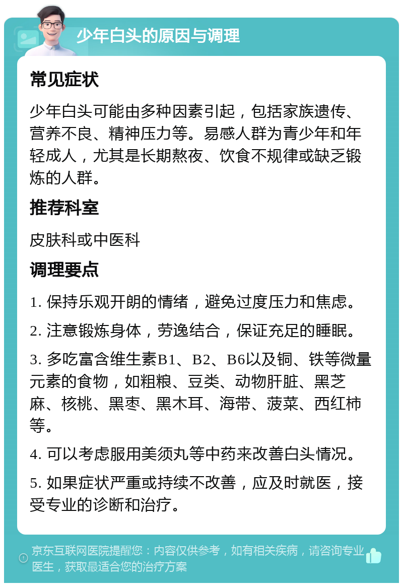 少年白头的原因与调理 常见症状 少年白头可能由多种因素引起，包括家族遗传、营养不良、精神压力等。易感人群为青少年和年轻成人，尤其是长期熬夜、饮食不规律或缺乏锻炼的人群。 推荐科室 皮肤科或中医科 调理要点 1. 保持乐观开朗的情绪，避免过度压力和焦虑。 2. 注意锻炼身体，劳逸结合，保证充足的睡眠。 3. 多吃富含维生素B1、B2、B6以及铜、铁等微量元素的食物，如粗粮、豆类、动物肝脏、黑芝麻、核桃、黑枣、黑木耳、海带、菠菜、西红柿等。 4. 可以考虑服用美须丸等中药来改善白头情况。 5. 如果症状严重或持续不改善，应及时就医，接受专业的诊断和治疗。