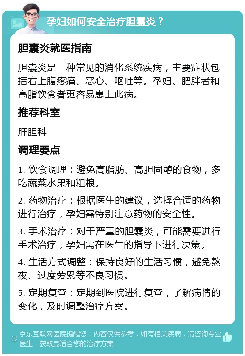 孕妇如何安全治疗胆囊炎？ 胆囊炎就医指南 胆囊炎是一种常见的消化系统疾病，主要症状包括右上腹疼痛、恶心、呕吐等。孕妇、肥胖者和高脂饮食者更容易患上此病。 推荐科室 肝胆科 调理要点 1. 饮食调理：避免高脂肪、高胆固醇的食物，多吃蔬菜水果和粗粮。 2. 药物治疗：根据医生的建议，选择合适的药物进行治疗，孕妇需特别注意药物的安全性。 3. 手术治疗：对于严重的胆囊炎，可能需要进行手术治疗，孕妇需在医生的指导下进行决策。 4. 生活方式调整：保持良好的生活习惯，避免熬夜、过度劳累等不良习惯。 5. 定期复查：定期到医院进行复查，了解病情的变化，及时调整治疗方案。