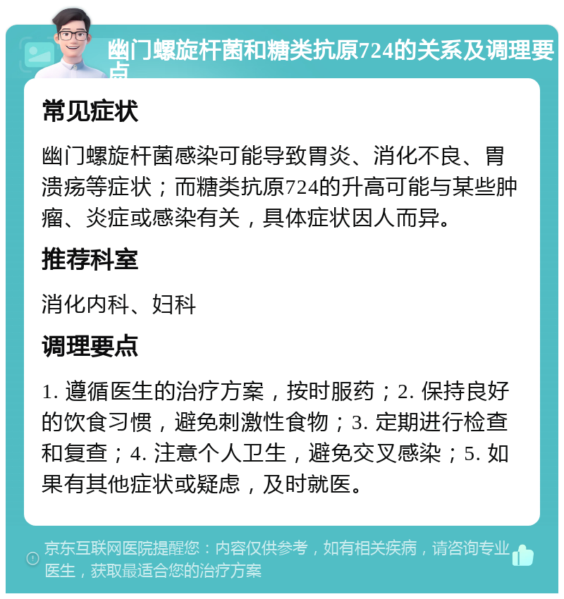 幽门螺旋杆菌和糖类抗原724的关系及调理要点 常见症状 幽门螺旋杆菌感染可能导致胃炎、消化不良、胃溃疡等症状；而糖类抗原724的升高可能与某些肿瘤、炎症或感染有关，具体症状因人而异。 推荐科室 消化内科、妇科 调理要点 1. 遵循医生的治疗方案，按时服药；2. 保持良好的饮食习惯，避免刺激性食物；3. 定期进行检查和复查；4. 注意个人卫生，避免交叉感染；5. 如果有其他症状或疑虑，及时就医。