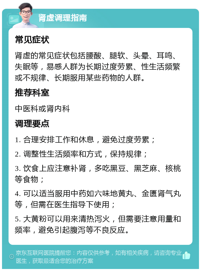 肾虚调理指南 常见症状 肾虚的常见症状包括腰酸、腿软、头晕、耳鸣、失眠等，易感人群为长期过度劳累、性生活频繁或不规律、长期服用某些药物的人群。 推荐科室 中医科或肾内科 调理要点 1. 合理安排工作和休息，避免过度劳累； 2. 调整性生活频率和方式，保持规律； 3. 饮食上应注意补肾，多吃黑豆、黑芝麻、核桃等食物； 4. 可以适当服用中药如六味地黄丸、金匮肾气丸等，但需在医生指导下使用； 5. 大黄粉可以用来清热泻火，但需要注意用量和频率，避免引起腹泻等不良反应。