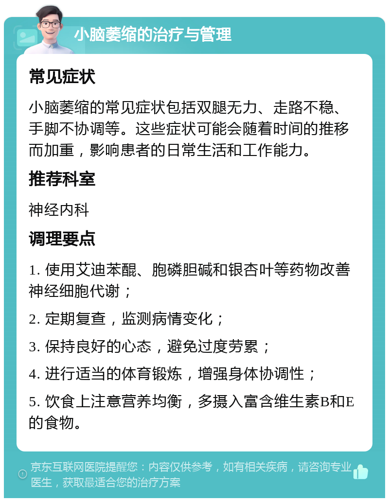 小脑萎缩的治疗与管理 常见症状 小脑萎缩的常见症状包括双腿无力、走路不稳、手脚不协调等。这些症状可能会随着时间的推移而加重，影响患者的日常生活和工作能力。 推荐科室 神经内科 调理要点 1. 使用艾迪苯醌、胞磷胆碱和银杏叶等药物改善神经细胞代谢； 2. 定期复查，监测病情变化； 3. 保持良好的心态，避免过度劳累； 4. 进行适当的体育锻炼，增强身体协调性； 5. 饮食上注意营养均衡，多摄入富含维生素B和E的食物。