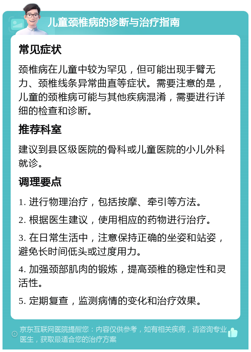 儿童颈椎病的诊断与治疗指南 常见症状 颈椎病在儿童中较为罕见，但可能出现手臂无力、颈椎线条异常曲直等症状。需要注意的是，儿童的颈椎病可能与其他疾病混淆，需要进行详细的检查和诊断。 推荐科室 建议到县区级医院的骨科或儿童医院的小儿外科就诊。 调理要点 1. 进行物理治疗，包括按摩、牵引等方法。 2. 根据医生建议，使用相应的药物进行治疗。 3. 在日常生活中，注意保持正确的坐姿和站姿，避免长时间低头或过度用力。 4. 加强颈部肌肉的锻炼，提高颈椎的稳定性和灵活性。 5. 定期复查，监测病情的变化和治疗效果。