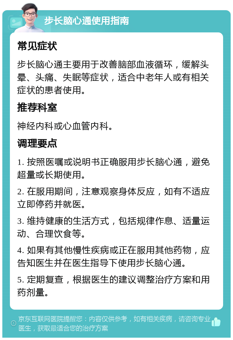 步长脑心通使用指南 常见症状 步长脑心通主要用于改善脑部血液循环，缓解头晕、头痛、失眠等症状，适合中老年人或有相关症状的患者使用。 推荐科室 神经内科或心血管内科。 调理要点 1. 按照医嘱或说明书正确服用步长脑心通，避免超量或长期使用。 2. 在服用期间，注意观察身体反应，如有不适应立即停药并就医。 3. 维持健康的生活方式，包括规律作息、适量运动、合理饮食等。 4. 如果有其他慢性疾病或正在服用其他药物，应告知医生并在医生指导下使用步长脑心通。 5. 定期复查，根据医生的建议调整治疗方案和用药剂量。