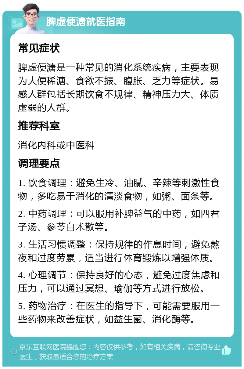 脾虚便溏就医指南 常见症状 脾虚便溏是一种常见的消化系统疾病，主要表现为大便稀溏、食欲不振、腹胀、乏力等症状。易感人群包括长期饮食不规律、精神压力大、体质虚弱的人群。 推荐科室 消化内科或中医科 调理要点 1. 饮食调理：避免生冷、油腻、辛辣等刺激性食物，多吃易于消化的清淡食物，如粥、面条等。 2. 中药调理：可以服用补脾益气的中药，如四君子汤、参苓白术散等。 3. 生活习惯调整：保持规律的作息时间，避免熬夜和过度劳累，适当进行体育锻炼以增强体质。 4. 心理调节：保持良好的心态，避免过度焦虑和压力，可以通过冥想、瑜伽等方式进行放松。 5. 药物治疗：在医生的指导下，可能需要服用一些药物来改善症状，如益生菌、消化酶等。