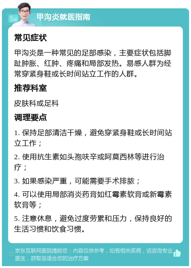 甲沟炎就医指南 常见症状 甲沟炎是一种常见的足部感染，主要症状包括脚趾肿胀、红肿、疼痛和局部发热。易感人群为经常穿紧身鞋或长时间站立工作的人群。 推荐科室 皮肤科或足科 调理要点 1. 保持足部清洁干燥，避免穿紧身鞋或长时间站立工作； 2. 使用抗生素如头孢呋辛或阿莫西林等进行治疗； 3. 如果感染严重，可能需要手术排脓； 4. 可以使用局部消炎药膏如红霉素软膏或新霉素软膏等； 5. 注意休息，避免过度劳累和压力，保持良好的生活习惯和饮食习惯。