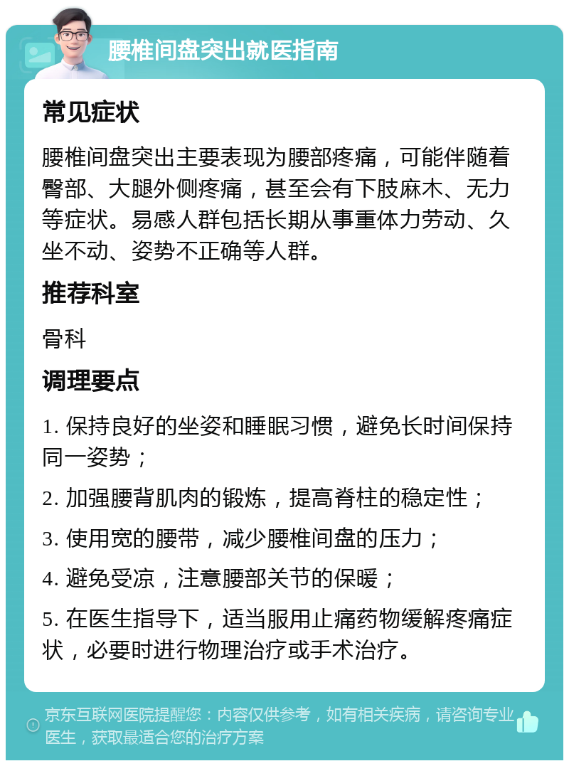 腰椎间盘突出就医指南 常见症状 腰椎间盘突出主要表现为腰部疼痛，可能伴随着臀部、大腿外侧疼痛，甚至会有下肢麻木、无力等症状。易感人群包括长期从事重体力劳动、久坐不动、姿势不正确等人群。 推荐科室 骨科 调理要点 1. 保持良好的坐姿和睡眠习惯，避免长时间保持同一姿势； 2. 加强腰背肌肉的锻炼，提高脊柱的稳定性； 3. 使用宽的腰带，减少腰椎间盘的压力； 4. 避免受凉，注意腰部关节的保暖； 5. 在医生指导下，适当服用止痛药物缓解疼痛症状，必要时进行物理治疗或手术治疗。