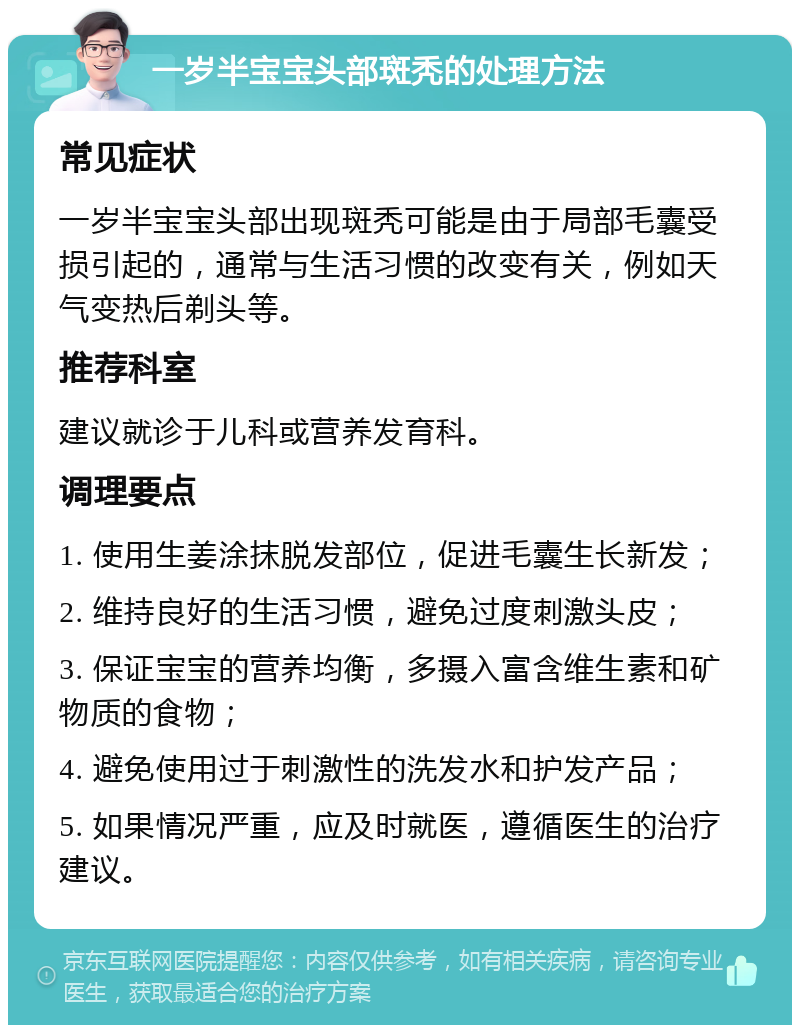 一岁半宝宝头部斑秃的处理方法 常见症状 一岁半宝宝头部出现斑秃可能是由于局部毛囊受损引起的，通常与生活习惯的改变有关，例如天气变热后剃头等。 推荐科室 建议就诊于儿科或营养发育科。 调理要点 1. 使用生姜涂抹脱发部位，促进毛囊生长新发； 2. 维持良好的生活习惯，避免过度刺激头皮； 3. 保证宝宝的营养均衡，多摄入富含维生素和矿物质的食物； 4. 避免使用过于刺激性的洗发水和护发产品； 5. 如果情况严重，应及时就医，遵循医生的治疗建议。