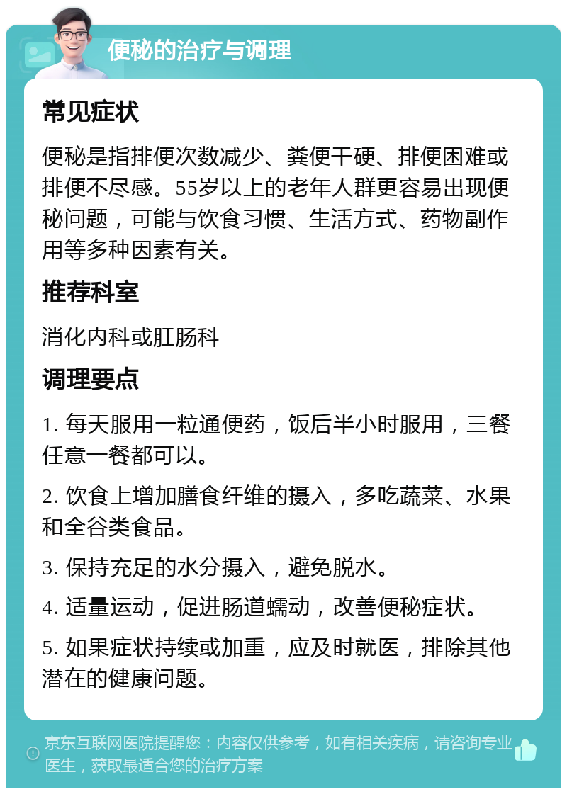 便秘的治疗与调理 常见症状 便秘是指排便次数减少、粪便干硬、排便困难或排便不尽感。55岁以上的老年人群更容易出现便秘问题，可能与饮食习惯、生活方式、药物副作用等多种因素有关。 推荐科室 消化内科或肛肠科 调理要点 1. 每天服用一粒通便药，饭后半小时服用，三餐任意一餐都可以。 2. 饮食上增加膳食纤维的摄入，多吃蔬菜、水果和全谷类食品。 3. 保持充足的水分摄入，避免脱水。 4. 适量运动，促进肠道蠕动，改善便秘症状。 5. 如果症状持续或加重，应及时就医，排除其他潜在的健康问题。