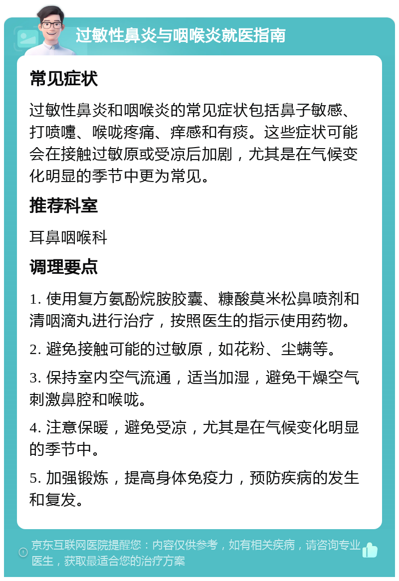 过敏性鼻炎与咽喉炎就医指南 常见症状 过敏性鼻炎和咽喉炎的常见症状包括鼻子敏感、打喷嚏、喉咙疼痛、痒感和有痰。这些症状可能会在接触过敏原或受凉后加剧，尤其是在气候变化明显的季节中更为常见。 推荐科室 耳鼻咽喉科 调理要点 1. 使用复方氨酚烷胺胶囊、糠酸莫米松鼻喷剂和清咽滴丸进行治疗，按照医生的指示使用药物。 2. 避免接触可能的过敏原，如花粉、尘螨等。 3. 保持室内空气流通，适当加湿，避免干燥空气刺激鼻腔和喉咙。 4. 注意保暖，避免受凉，尤其是在气候变化明显的季节中。 5. 加强锻炼，提高身体免疫力，预防疾病的发生和复发。