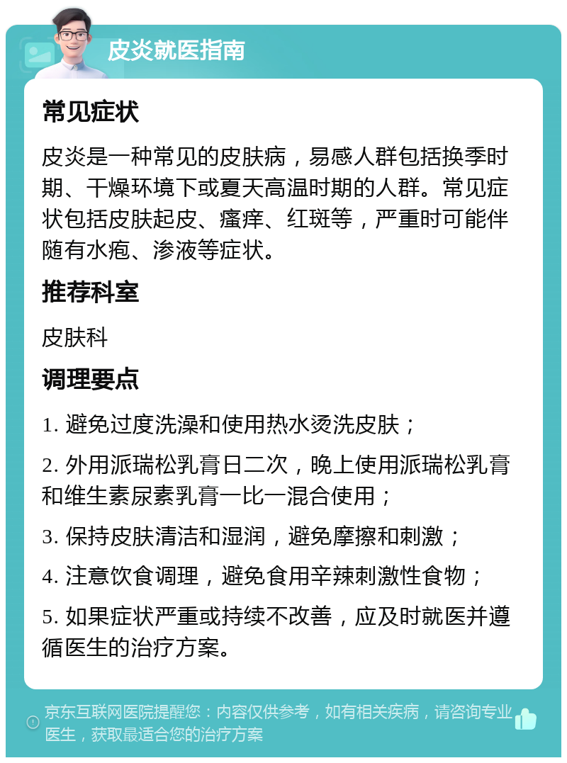 皮炎就医指南 常见症状 皮炎是一种常见的皮肤病，易感人群包括换季时期、干燥环境下或夏天高温时期的人群。常见症状包括皮肤起皮、瘙痒、红斑等，严重时可能伴随有水疱、渗液等症状。 推荐科室 皮肤科 调理要点 1. 避免过度洗澡和使用热水烫洗皮肤； 2. 外用派瑞松乳膏日二次，晚上使用派瑞松乳膏和维生素尿素乳膏一比一混合使用； 3. 保持皮肤清洁和湿润，避免摩擦和刺激； 4. 注意饮食调理，避免食用辛辣刺激性食物； 5. 如果症状严重或持续不改善，应及时就医并遵循医生的治疗方案。