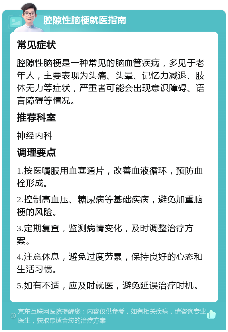 腔隙性脑梗就医指南 常见症状 腔隙性脑梗是一种常见的脑血管疾病，多见于老年人，主要表现为头痛、头晕、记忆力减退、肢体无力等症状，严重者可能会出现意识障碍、语言障碍等情况。 推荐科室 神经内科 调理要点 1.按医嘱服用血塞通片，改善血液循环，预防血栓形成。 2.控制高血压、糖尿病等基础疾病，避免加重脑梗的风险。 3.定期复查，监测病情变化，及时调整治疗方案。 4.注意休息，避免过度劳累，保持良好的心态和生活习惯。 5.如有不适，应及时就医，避免延误治疗时机。