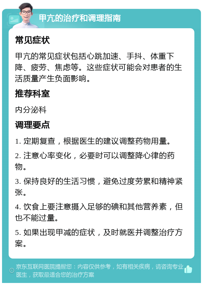 甲亢的治疗和调理指南 常见症状 甲亢的常见症状包括心跳加速、手抖、体重下降、疲劳、焦虑等。这些症状可能会对患者的生活质量产生负面影响。 推荐科室 内分泌科 调理要点 1. 定期复查，根据医生的建议调整药物用量。 2. 注意心率变化，必要时可以调整降心律的药物。 3. 保持良好的生活习惯，避免过度劳累和精神紧张。 4. 饮食上要注意摄入足够的碘和其他营养素，但也不能过量。 5. 如果出现甲减的症状，及时就医并调整治疗方案。