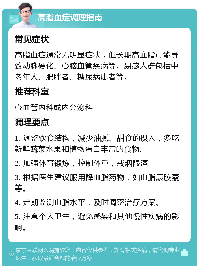 高脂血症调理指南 常见症状 高脂血症通常无明显症状，但长期高血脂可能导致动脉硬化、心脑血管疾病等。易感人群包括中老年人、肥胖者、糖尿病患者等。 推荐科室 心血管内科或内分泌科 调理要点 1. 调整饮食结构，减少油腻、甜食的摄入，多吃新鲜蔬菜水果和植物蛋白丰富的食物。 2. 加强体育锻炼，控制体重，戒烟限酒。 3. 根据医生建议服用降血脂药物，如血脂康胶囊等。 4. 定期监测血脂水平，及时调整治疗方案。 5. 注意个人卫生，避免感染和其他慢性疾病的影响。